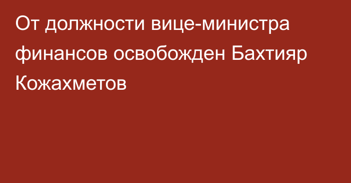 От должности вице-министра финансов освобожден Бахтияр Кожахметов