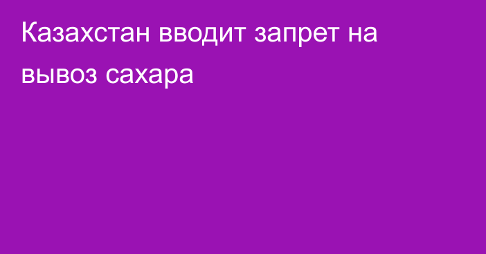 Казахстан вводит запрет на вывоз сахара