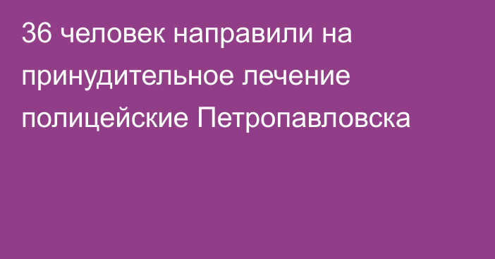 36 человек направили на принудительное лечение полицейские Петропавловска