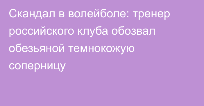 Скандал в волейболе: тренер российского клуба обозвал обезьяной темнокожую соперницу