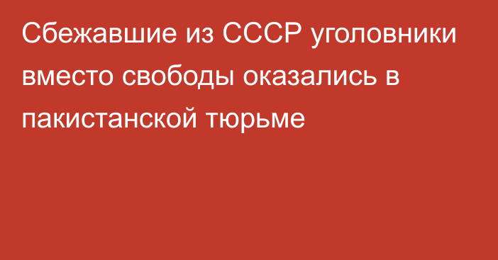 Cбежавшие из СССР уголовники вместо свободы оказались в пакистанской тюрьме