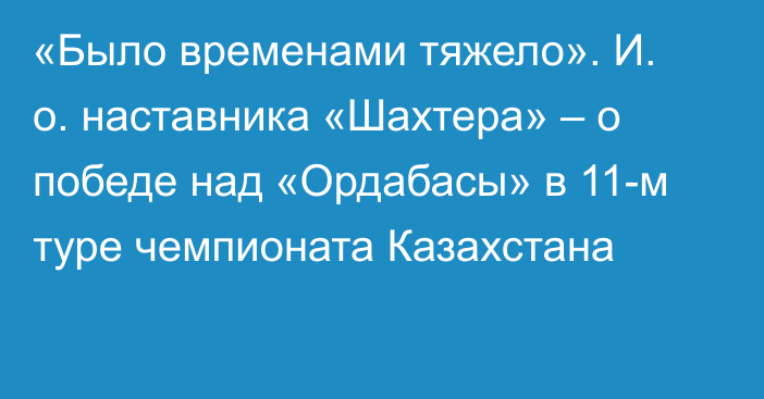 «Было временами тяжело». И. о. наставника «Шахтера» – о победе над «Ордабасы» в 11-м туре чемпионата Казахстана