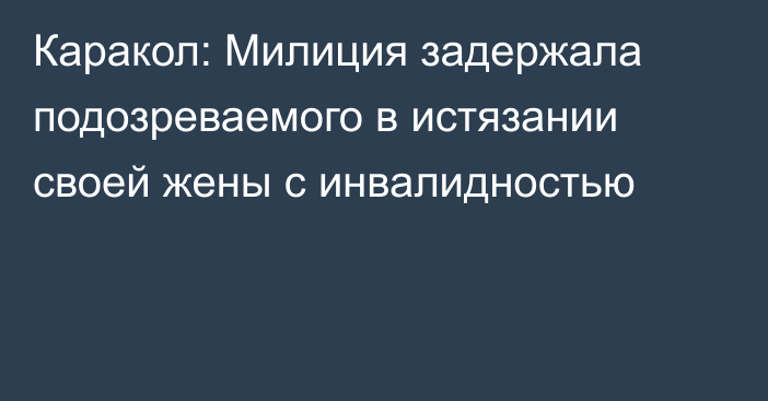 Каракол: Милиция задержала подозреваемого в истязании своей жены с инвалидностью