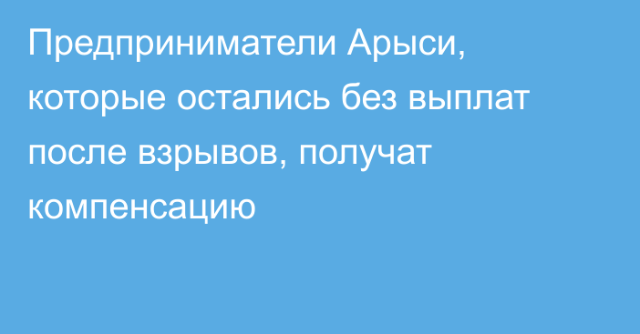 Предприниматели Арыси, которые остались без выплат после взрывов, получат компенсацию