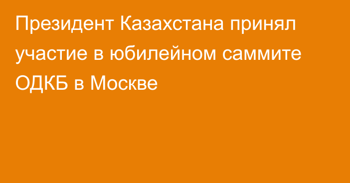 Президент Казахстана принял участие в юбилейном саммите ОДКБ в Москве