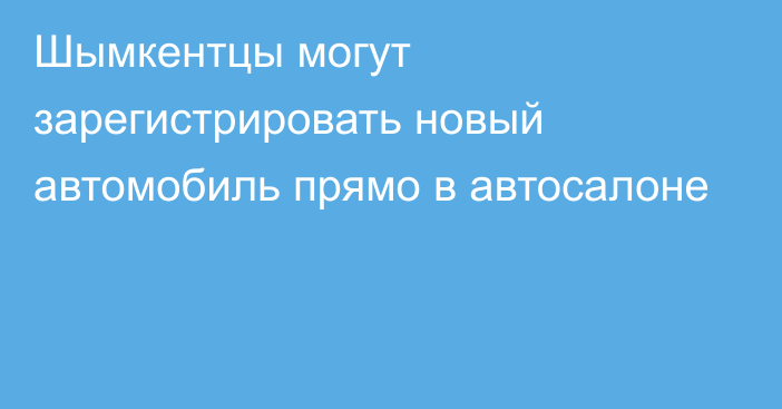 Шымкентцы могут зарегистрировать новый автомобиль прямо в автосалоне