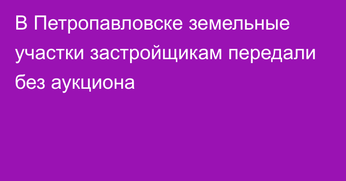 В Петропавловске земельные участки застройщикам передали без аукциона