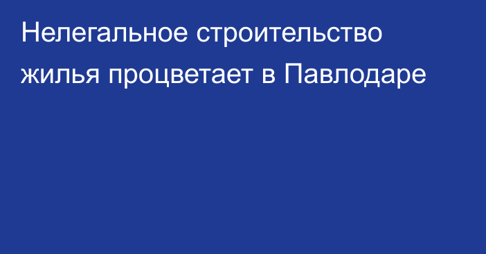 Нелегальное строительство жилья процветает в Павлодаре