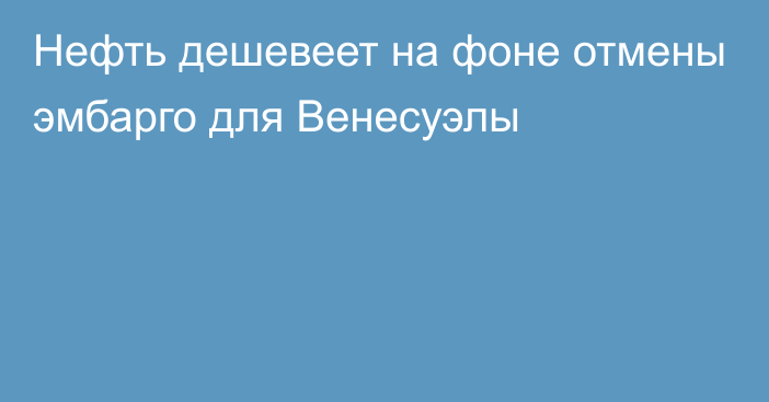 Нефть дешевеет на фоне отмены эмбарго для Венесуэлы