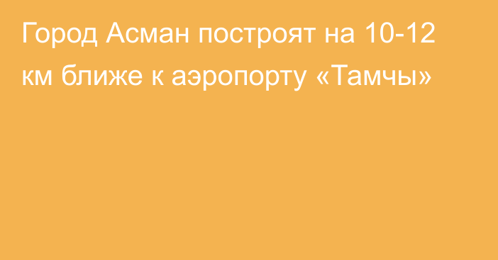 Город Асман построят на 10-12 км ближе к аэропорту «Тамчы»