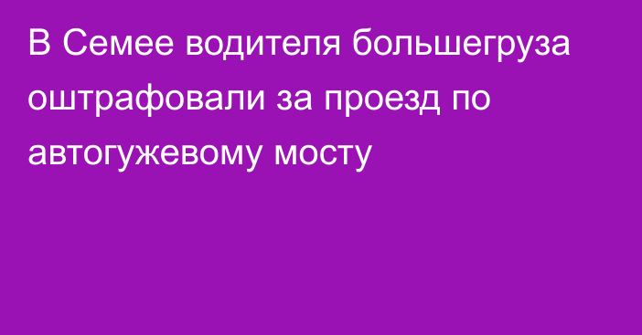 В Семее водителя большегруза оштрафовали за проезд по автогужевому мосту