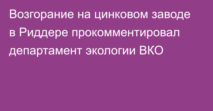 Возгорание на цинковом заводе в Риддере прокомментировал департамент экологии ВКО