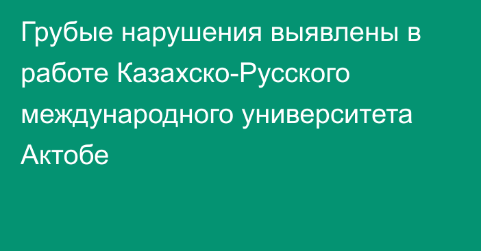 Грубые нарушения выявлены в работе Казахско-Русского международного университета Актобе