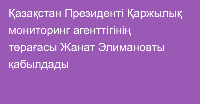 Қазақстан Президенті Қаржылық мониторинг агенттігінің төрағасы Жанат Элимановты қабылдады