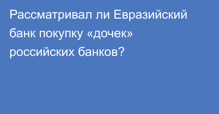 Рассматривал ли Евразийский банк покупку «дочек» российских банков?