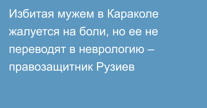 Избитая мужем в Караколе жалуется на боли, но ее не переводят в неврологию – правозащитник Рузиев