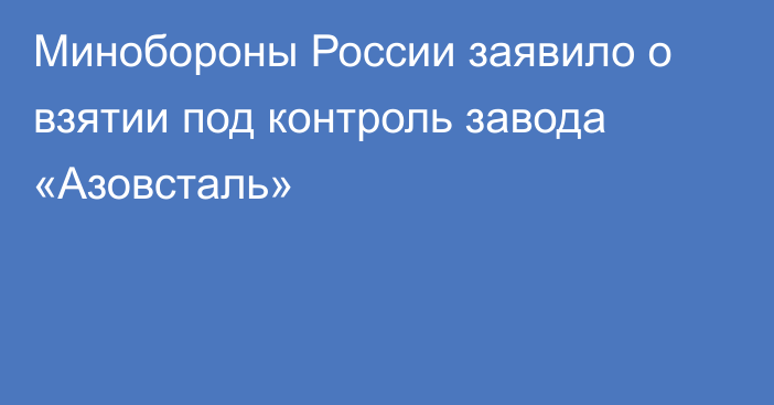 Минобороны России заявило о взятии под контроль завода «Азовсталь»