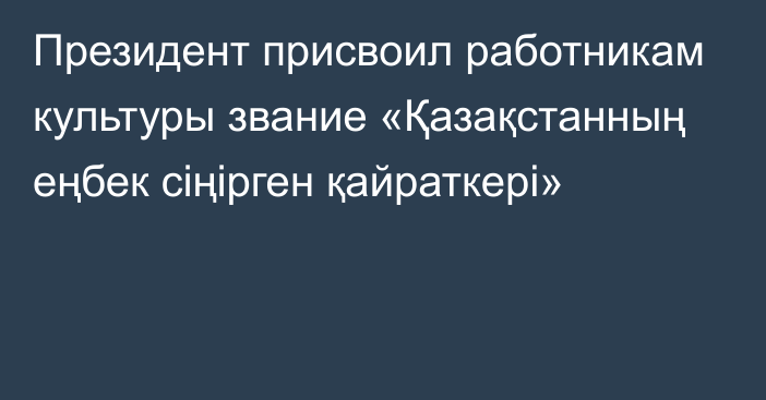 Президент присвоил работникам культуры звание «Қазақстанның еңбек сіңірген қайраткері»