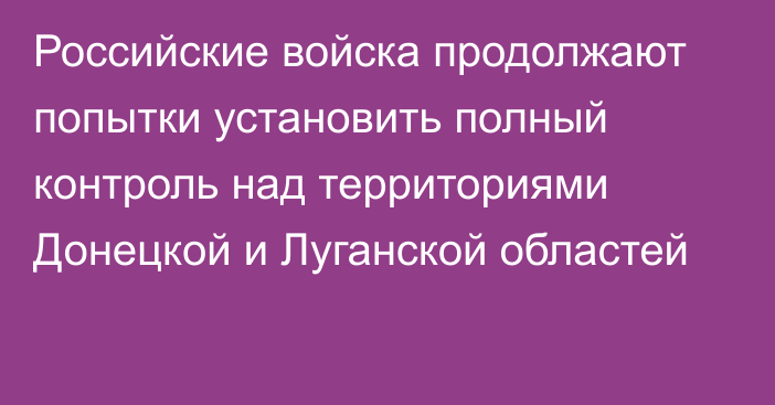 Российские войска продолжают попытки установить полный контроль над территориями Донецкой и Луганской областей