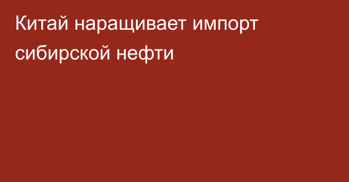 Китай наращивает импорт сибирской нефти