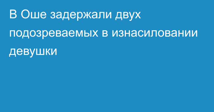 В Оше задержали двух подозреваемых в изнасиловании девушки