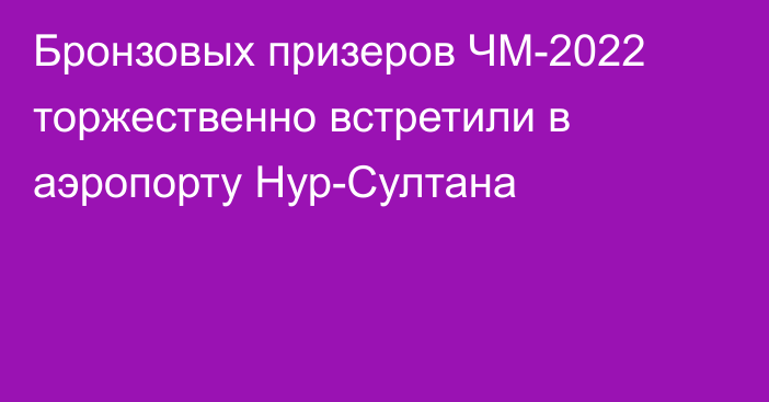 Бронзовых призеров ЧМ-2022 торжественно встретили в аэропорту Нур-Султана