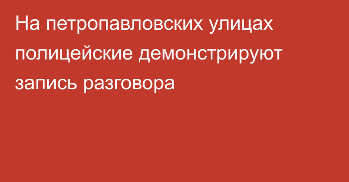 На петропавловских улицах полицейские демонстрируют запись разговора