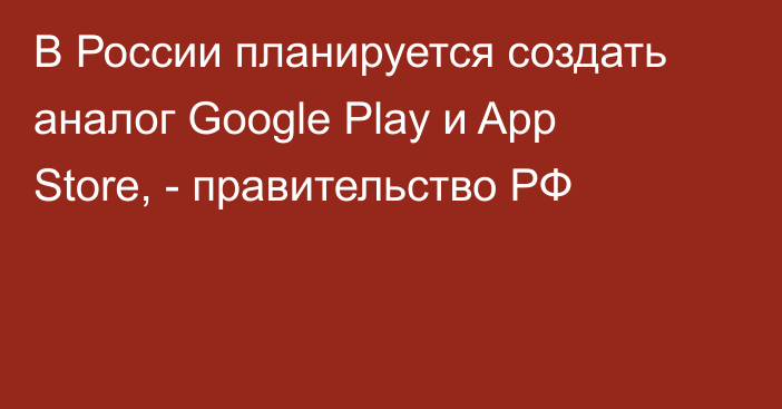 В России планируется создать аналог Google Play и App Store, - правительство РФ