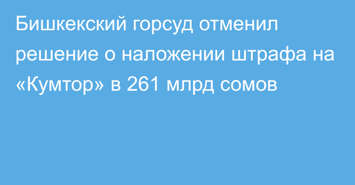 Бишкекский горсуд отменил решение о наложении штрафа на «Кумтор» в 261 млрд сомов