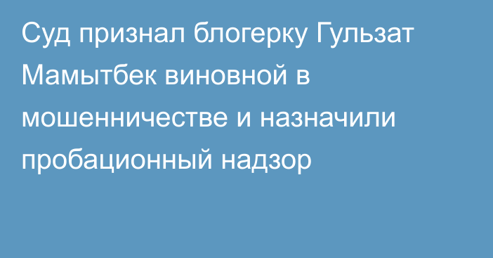 Суд признал блогерку Гульзат Мамытбек виновной в мошенничестве и назначили пробационный надзор