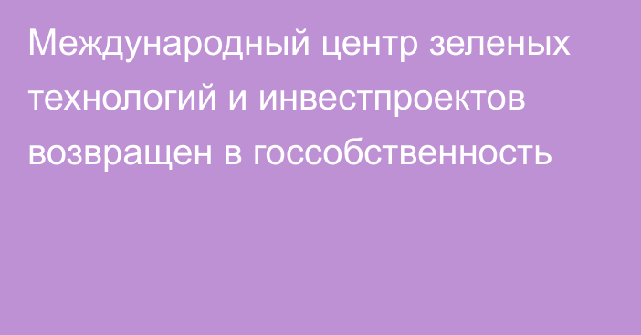 Международный центр зеленых технологий и инвестпроектов возвращен в госсобственность