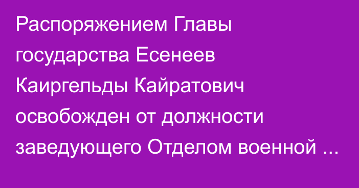 Распоряжением Главы государства Есенеев Каиргельды Кайратович освобожден от должности заведующего Отделом военной безопасности и обороны Совета Безопасности Республики Казахстан