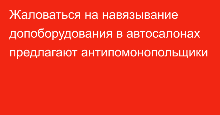 Жаловаться на навязывание допоборудования в автосалонах предлагают антипомонопольщики