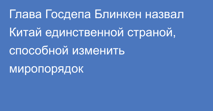 Глава Госдепа Блинкен назвал Китай единственной страной, способной изменить миропорядок