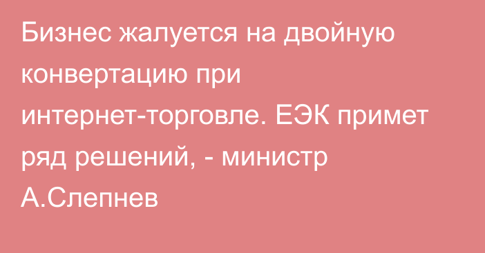 Бизнес жалуется на двойную конвертацию при интернет-торговле. ЕЭК примет ряд решений, - министр А.Слепнев