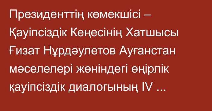 Президенттің көмекшісі – Қауіпсіздік Кеңесінің Хатшысы Ғизат Нұрдәулетов Ауғанстан мәселелері жөніндегі өңірлік қауіпсіздік диалогының IV отырысына қатысты