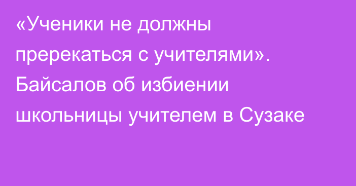 «Ученики не должны пререкаться с учителями». Байсалов об избиении школьницы учителем в Сузаке