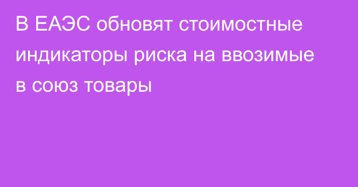 В ЕАЭС обновят стоимостные индикаторы риска на ввозимые в союз товары