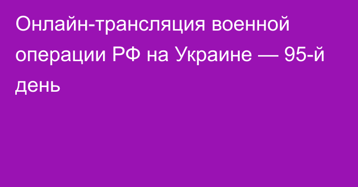 Онлайн-трансляция военной операции РФ на Украине — 95-й день