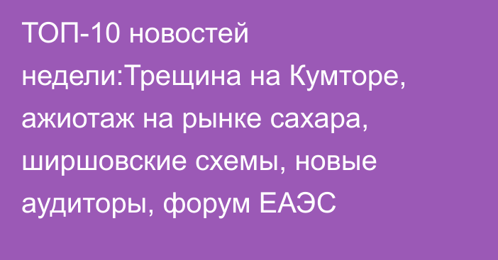 ТОП-10 новостей недели:Трещина на Кумторе, ажиотаж на рынке сахара, ширшовские схемы, новые аудиторы, форум ЕАЭС