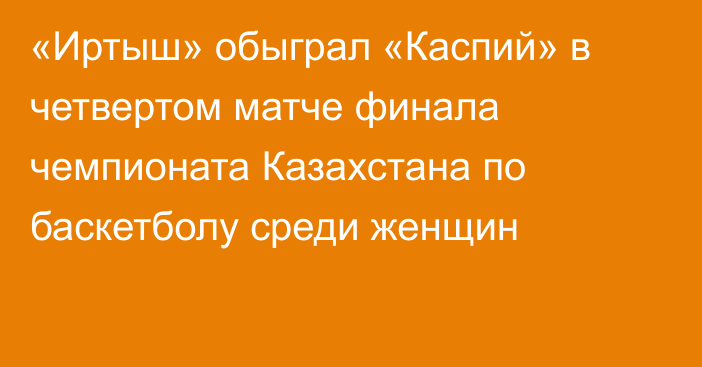 «Иртыш» обыграл «Каспий»  в четвертом  матче финала чемпионата Казахстана по баскетболу среди женщин