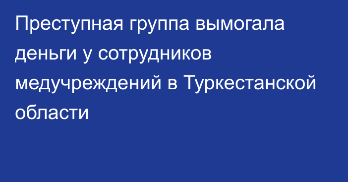 Преступная группа вымогала деньги у сотрудников медучреждений в Туркестанской области