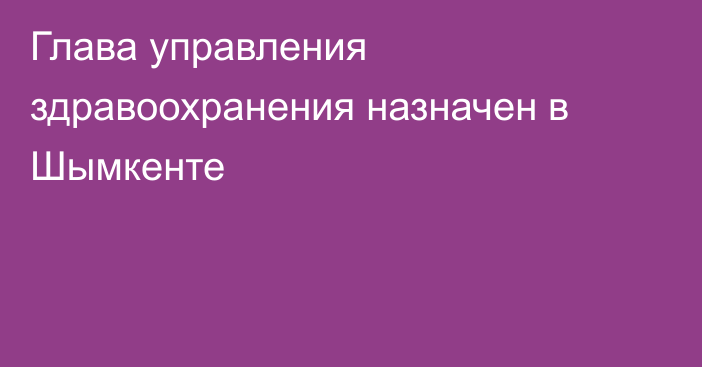 Глава управления здравоохранения назначен в Шымкенте