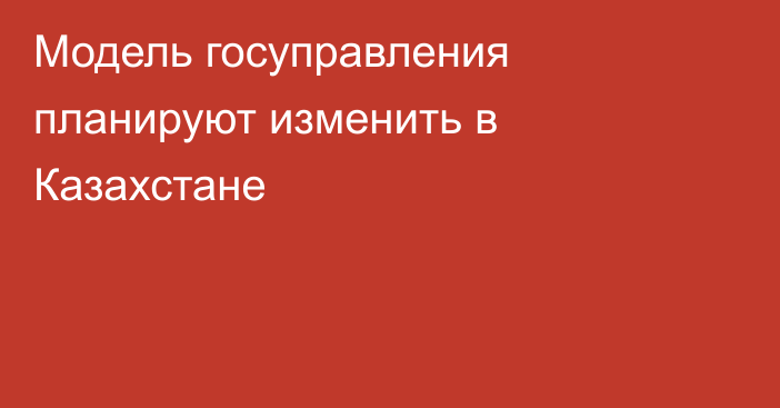 Модель госуправления планируют изменить в Казахстане