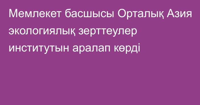 Мемлекет басшысы Орталық Азия экологиялық зерттеулер институтын аралап көрді