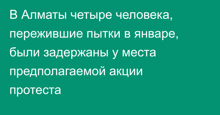 В Алматы четыре человека, пережившие пытки в январе, были задержаны у места предполагаемой акции протеста