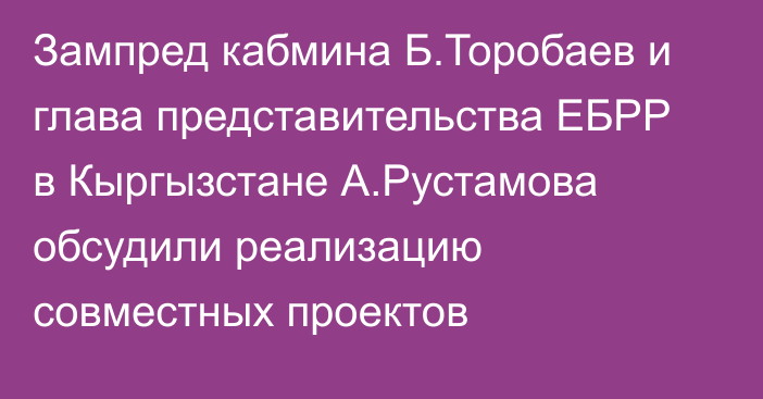 Зампред кабмина Б.Торобаев и глава представительства ЕБРР в Кыргызстане А.Рустамова обсудили реализацию совместных проектов