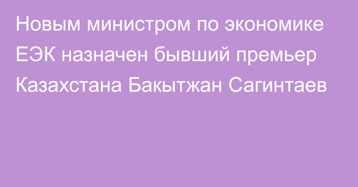 Новым министром по экономике ЕЭК назначен бывший премьер Казахстана Бакытжан Сагинтаев