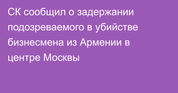 СК сообщил о задержании подозреваемого в убийстве бизнесмена из Армении в центре Москвы