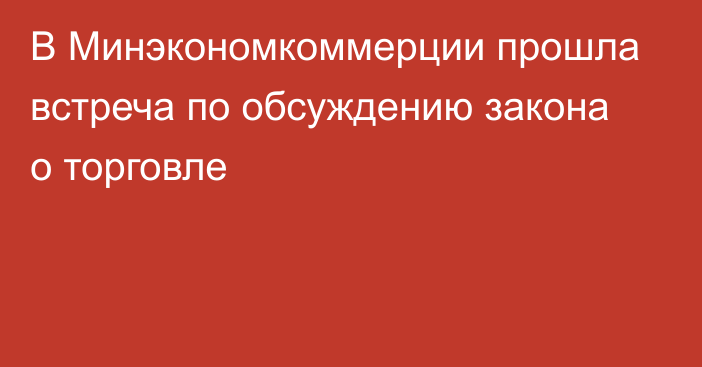 В Минэкономкоммерции прошла встреча по обсуждению закона о торговле